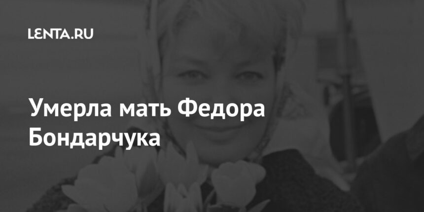 Умерла мать Федора Бондарчука