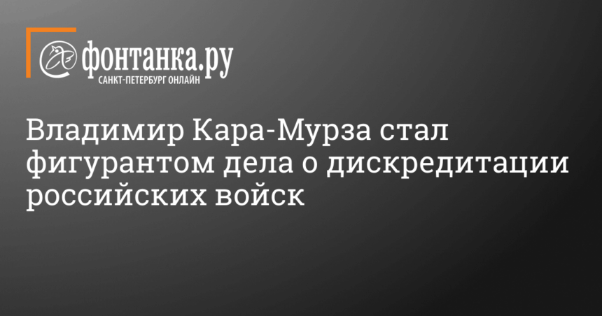 Владимир Кара-Мурза стал фигурантом дела о дискредитации российских войск